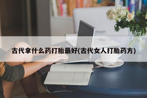正品堕胎药咨询购买古代拿什么药打胎最好(古代女人打胎药方)