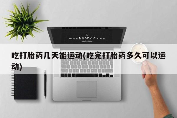 正品堕胎药咨询购买吃打胎药几天能运动(吃完打胎药多久可以运动)