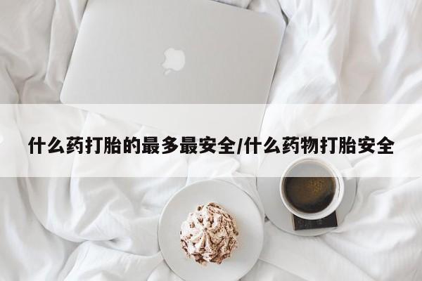 正品堕胎药咨询购买什么药打胎的最多最安全/什么药物打胎安全