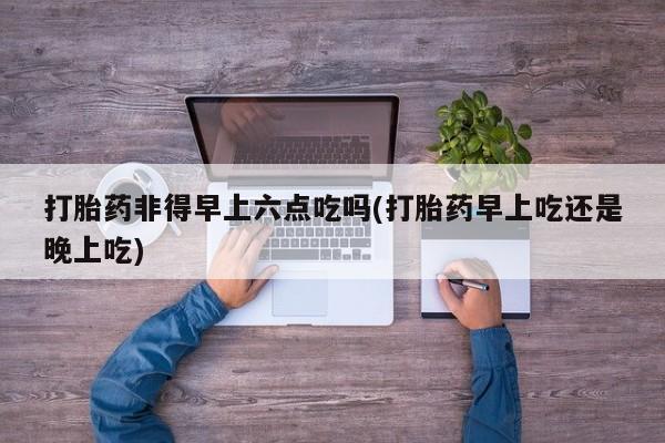 正品堕胎药咨询购买打胎药非得早上六点吃吗(打胎药早上吃还是晚上吃)