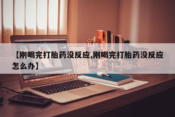 正品堕胎药咨询购买【刚喝完打胎药没反应,刚喝完打胎药没反应怎么办】