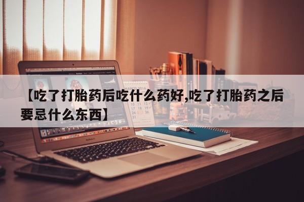 正品堕胎药咨询购买【吃了打胎药后吃什么药好,吃了打胎药之后要忌什么东西】