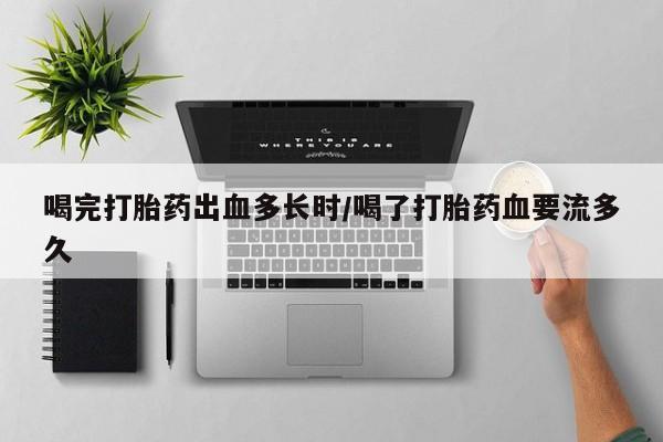 正品堕胎药咨询购买喝完打胎药出血多长时/喝了打胎药血要流多久