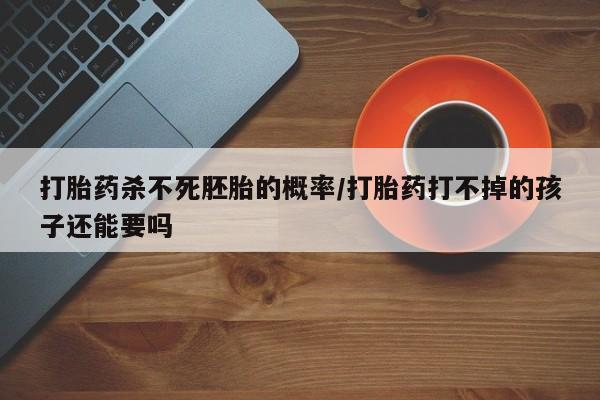 正品堕胎药咨询购买打胎药杀不死胚胎的概率/打胎药打不掉的孩子还能要吗