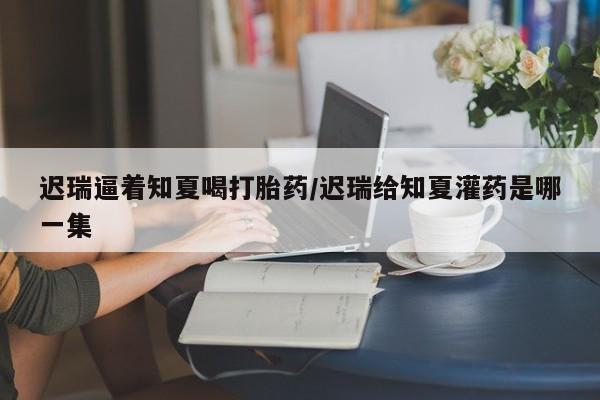 正品堕胎药咨询购买迟瑞逼着知夏喝打胎药/迟瑞给知夏灌药是哪一集