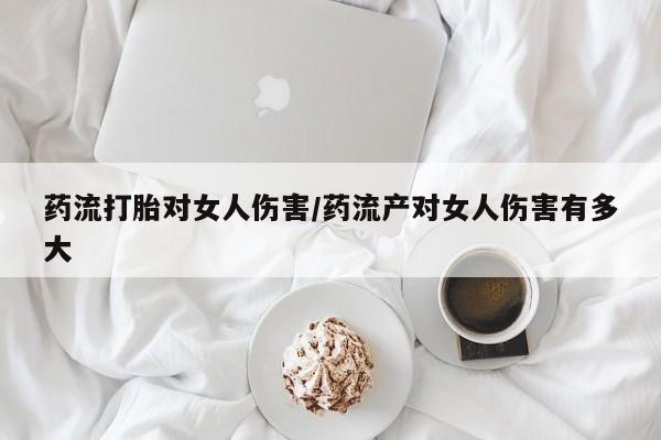 正品堕胎药咨询购买药流打胎对女人伤害/药流产对女人伤害有多大