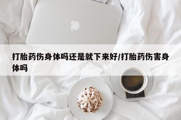 正品堕胎药咨询购买打胎药伤身体吗还是就下来好/打胎药伤害身体吗