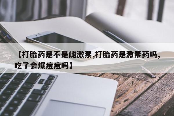 正品堕胎药咨询购买【打胎药是不是雌激素,打胎药是激素药吗,吃了会爆痘痘吗】