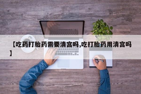 正品堕胎药咨询购买【吃药打胎药需要清宫吗,吃打胎药用清宫吗】