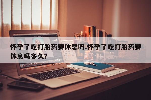 正品堕胎药咨询购买怀孕了吃打胎药要休息吗.怀孕了吃打胎药要休息吗多久？