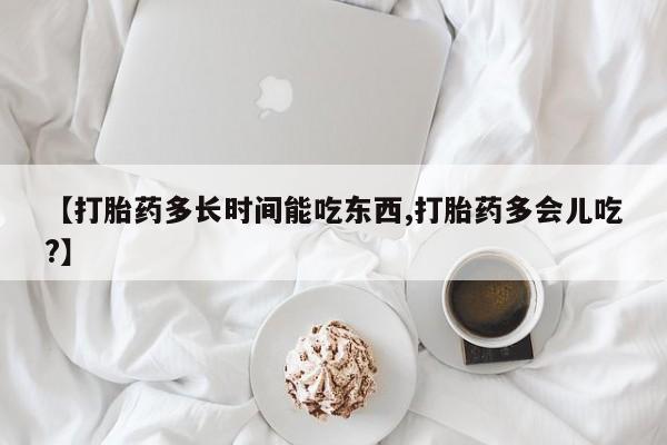 正品堕胎药咨询购买【打胎药多长时间能吃东西,打胎药多会儿吃?】