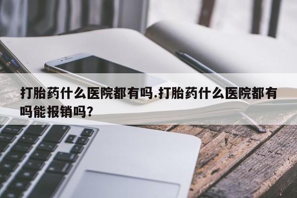 正品堕胎药咨询购买打胎药什么医院都有吗.打胎药什么医院都有吗能报销吗？
