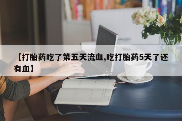 正品堕胎药咨询购买【打胎药吃了第五天流血,吃打胎药5天了还有血】