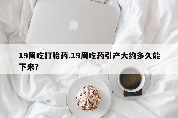 正品堕胎药咨询购买19周吃打胎药.19周吃药引产大约多久能下来？