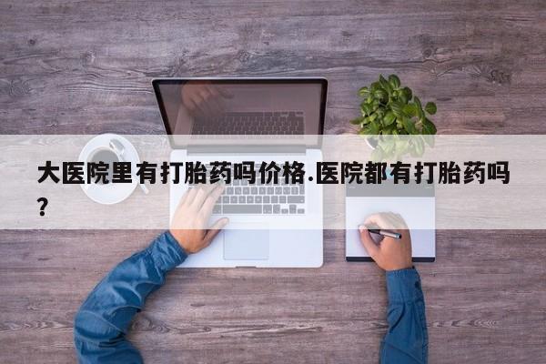 正品堕胎药咨询购买大医院里有打胎药吗价格.医院都有打胎药吗？