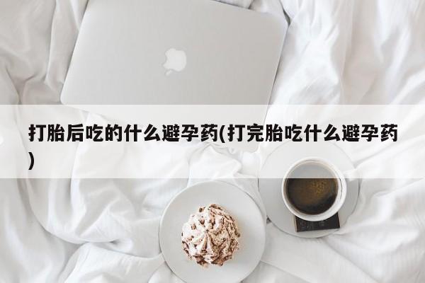 正品堕胎药咨询购买打胎后吃的什么避孕药(打完胎吃什么避孕药)