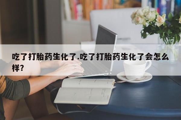 正品堕胎药咨询购买吃了打胎药生化了.吃了打胎药生化了会怎么样？