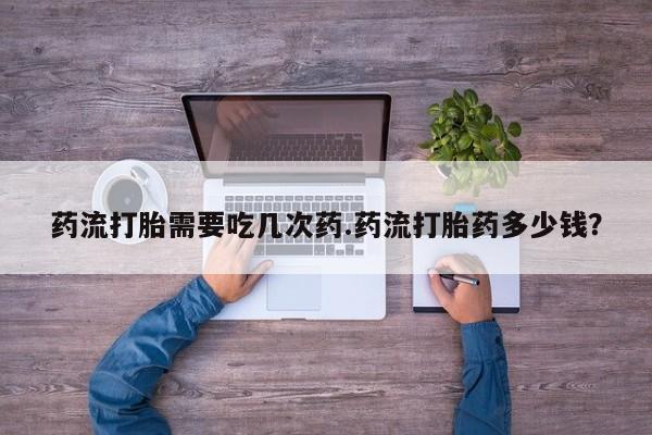 正品堕胎药咨询购买药流打胎需要吃几次药.药流打胎药多少钱？