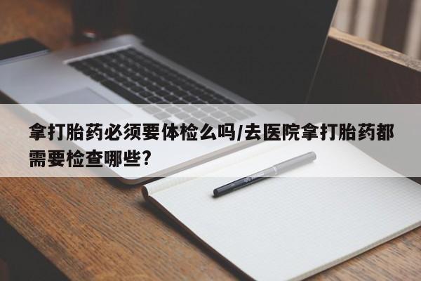 正品堕胎药咨询购买拿打胎药必须要体检么吗/去医院拿打胎药都需要检查哪些?