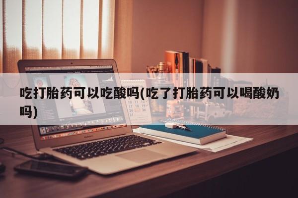 正品堕胎药咨询购买吃打胎药可以吃酸吗(吃了打胎药可以喝酸奶吗)