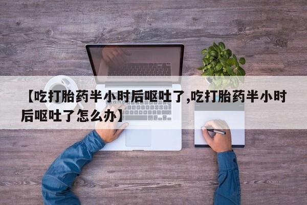 正品堕胎药咨询购买【吃打胎药半小时后呕吐了,吃打胎药半小时后呕吐了怎么办】