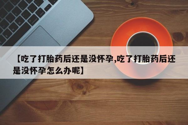 正品堕胎药咨询购买【吃了打胎药后还是没怀孕,吃了打胎药后还是没怀孕怎么办呢】