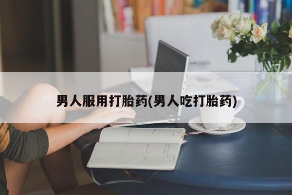 正品堕胎药咨询购买男人服用打胎药(男人吃打胎药)