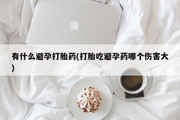 正品堕胎药咨询购买有什么避孕打胎药(打胎吃避孕药哪个伤害大)