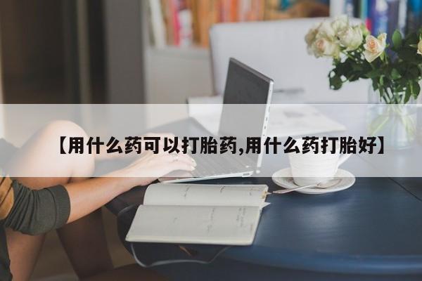 正品堕胎药咨询购买【用什么药可以打胎药,用什么药打胎好】