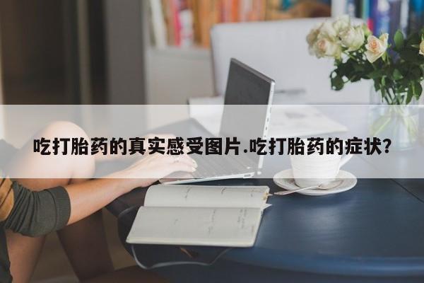 正品堕胎药咨询购买吃打胎药的真实感受图片.吃打胎药的症状？