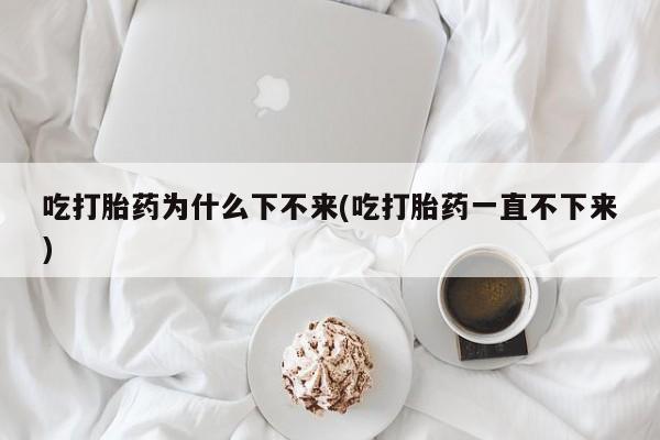 正品堕胎药咨询购买吃打胎药为什么下不来(吃打胎药一直不下来)