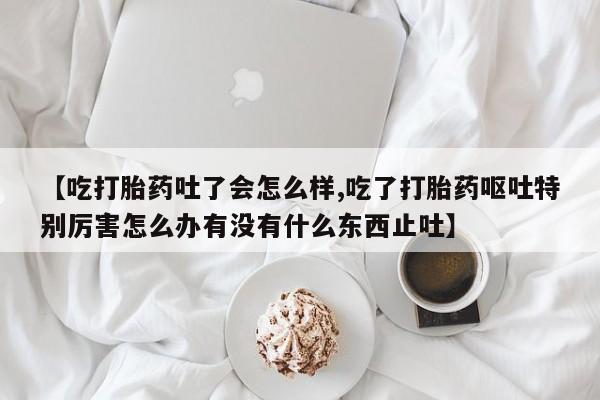 正品堕胎药咨询购买【吃打胎药吐了会怎么样,吃了打胎药呕吐特别厉害怎么办有没有什么东西止吐】