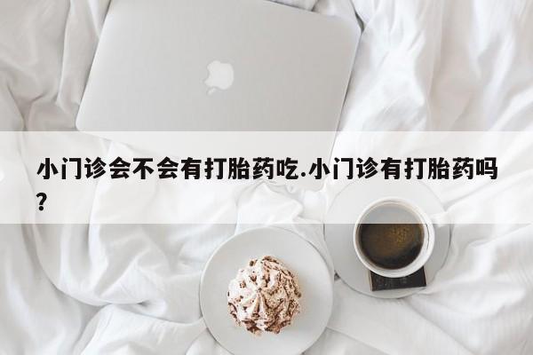 正品堕胎药咨询购买小门诊会不会有打胎药吃.小门诊有打胎药吗？