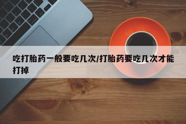 正品堕胎药咨询购买吃打胎药一般要吃几次/打胎药要吃几次才能打掉
