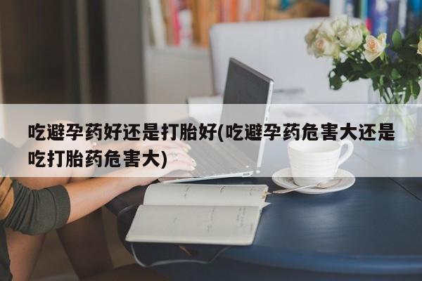 正品堕胎药咨询购买吃避孕药好还是打胎好(吃避孕药危害大还是吃打胎药危害大)