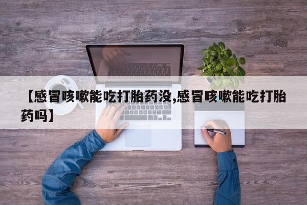 正品堕胎药咨询购买【感冒咳嗽能吃打胎药没,感冒咳嗽能吃打胎药吗】