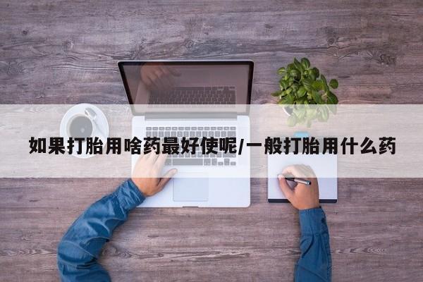 正品堕胎药咨询购买如果打胎用啥药最好使呢/一般打胎用什么药