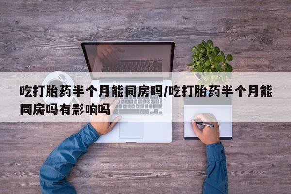 正品堕胎药咨询购买吃打胎药半个月能同房吗/吃打胎药半个月能同房吗有影响吗