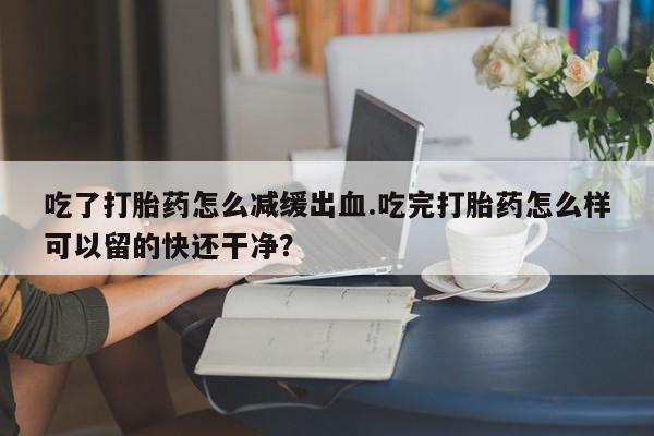 正品堕胎药咨询购买吃了打胎药怎么减缓出血.吃完打胎药怎么样可以留的快还干净？