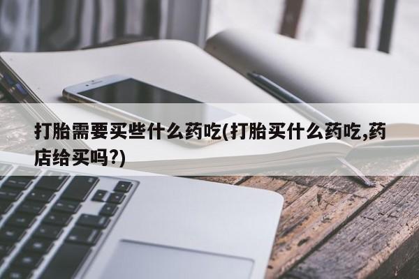 正品堕胎药咨询购买打胎需要买些什么药吃(打胎买什么药吃,药店给买吗?)