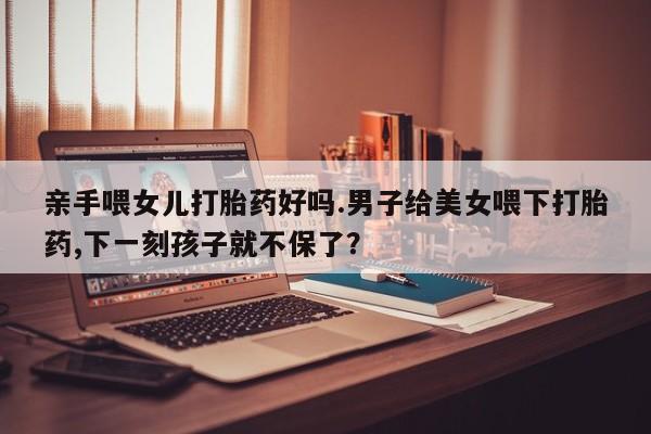 正品堕胎药咨询购买亲手喂女儿打胎药好吗.男子给美女喂下打胎药,下一刻孩子就不保了？
