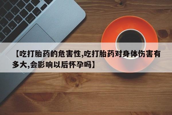 正品堕胎药咨询购买【吃打胎药的危害性,吃打胎药对身体伤害有多大,会影响以后怀孕吗】