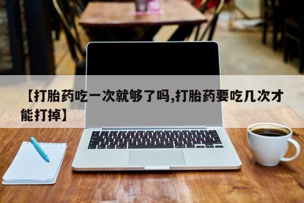 正品堕胎药咨询购买【打胎药吃一次就够了吗,打胎药要吃几次才能打掉】