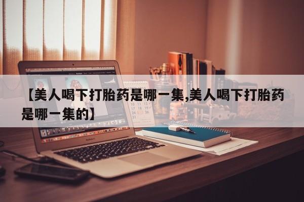 正品堕胎药咨询购买【美人喝下打胎药是哪一集,美人喝下打胎药是哪一集的】