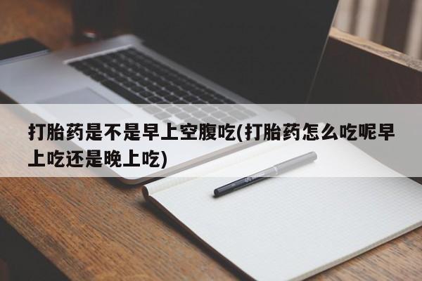正品堕胎药咨询购买打胎药是不是早上空腹吃(打胎药怎么吃呢早上吃还是晚上吃)