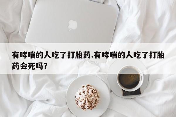 正品堕胎药咨询购买有哮喘的人吃了打胎药.有哮喘的人吃了打胎药会死吗？