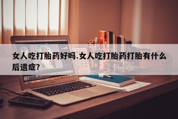正品堕胎药咨询购买女人吃打胎药好吗.女人吃打胎药打胎有什么后遗症？