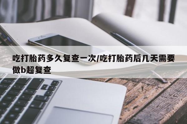 正品堕胎药咨询购买吃打胎药多久复查一次/吃打胎药后几天需要做b超复查