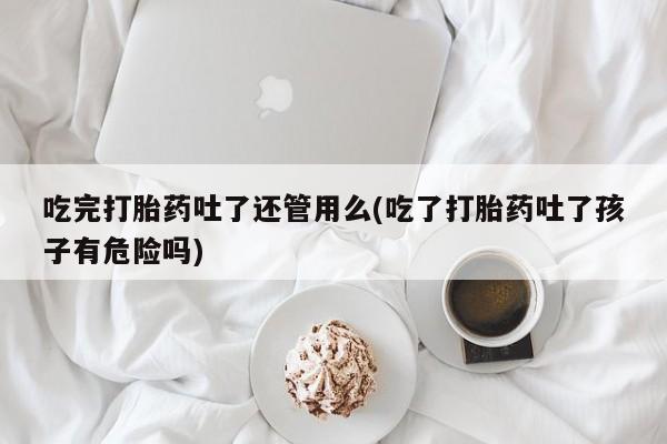 正品堕胎药咨询购买吃完打胎药吐了还管用么(吃了打胎药吐了孩子有危险吗)