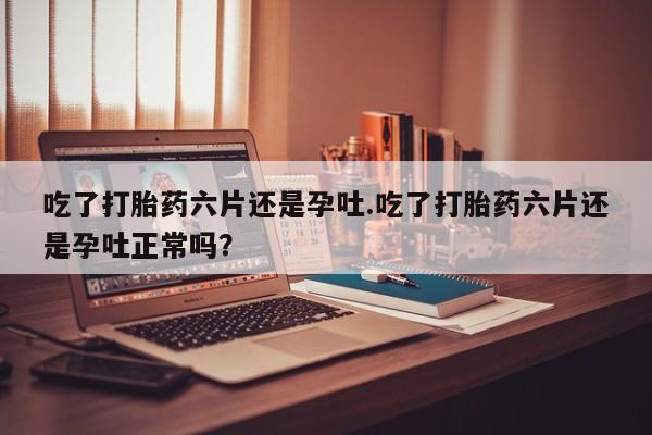 正品堕胎药咨询购买吃了打胎药六片还是孕吐.吃了打胎药六片还是孕吐正常吗？
